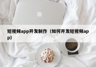 短视频app开发制作（如何开发短视频app）