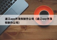 浦江app开发和制作公司（浦江app开发和制作公司）