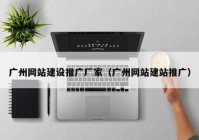 广州网站建设推广厂家（广州网站建站推广）