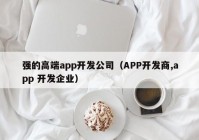 强的高端app开发公司（APP开发商,app 开发企业）