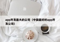 app开发最大的公司（中国最好的app开发公司）