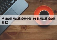 手机公司网站建设哪个好（手机网站建设公司排名）