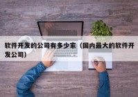 软件开发的公司有多少家（国内最大的软件开发公司）