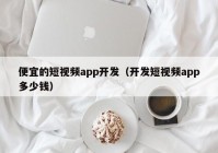 便宜的短视频app开发（开发短视频app多少钱）