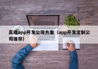 高端app开发公司方案（app开发定制公司推荐）